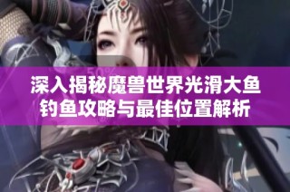 深入揭秘魔兽世界光滑大鱼钓鱼攻略与最佳位置解析