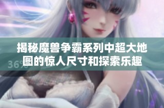 揭秘魔兽争霸系列中超大地图的惊人尺寸和探索乐趣