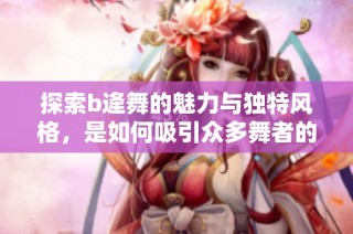 探索b逄舞的魅力与独特风格，是如何吸引众多舞者的