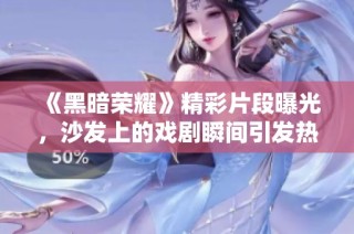 《黑暗荣耀》精彩片段曝光，沙发上的戏剧瞬间引发热议
