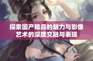 探索国产精品的魅力与影像艺术的深度交融与表现