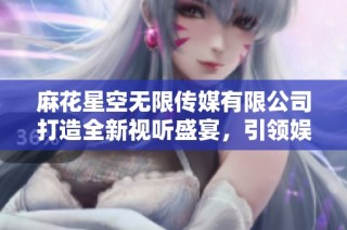 麻花星空无限传媒有限公司打造全新视听盛宴，引领娱乐产业潮流