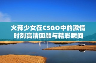 火辣少女在CSGO中的激情时刻高清回顾与精彩瞬间