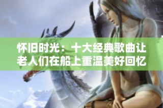 怀旧时光：十大经典歌曲让老人们在船上重温美好回忆