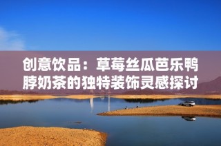 创意饮品：草莓丝瓜芭乐鸭脖奶茶的独特装饰灵感探讨
