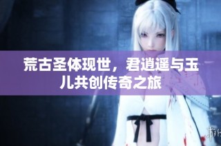 荒古圣体现世，君逍遥与玉儿共创传奇之旅