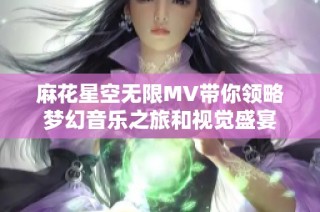 麻花星空无限MV带你领略梦幻音乐之旅和视觉盛宴