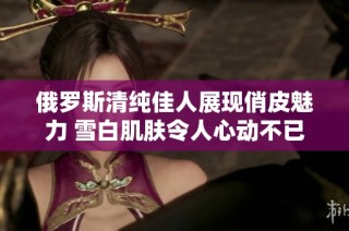 俄罗斯清纯佳人展现俏皮魅力 雪白肌肤令人心动不已