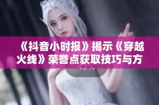 《抖音小时报》揭示《穿越火线》荣誉点获取技巧与方法