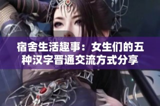 宿舍生活趣事：女生们的五种汉字晋通交流方式分享