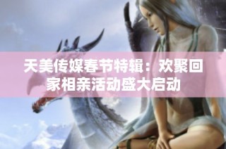 天美传媒春节特辑：欢聚回家相亲活动盛大启动