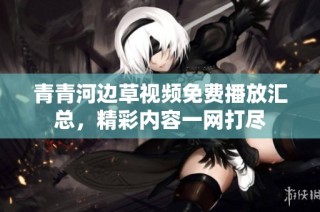 青青河边草视频免费播放汇总，精彩内容一网打尽