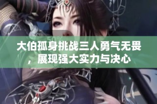 大伯孤身挑战三人勇气无畏，展现强大实力与决心