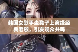 韩国女歌手坐凳子上演绎经典老歌，引发观众共鸣