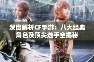 深度解析CF手游：八大经典角色及顶尖选手全揭秘