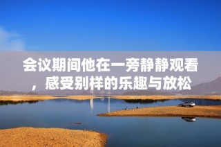 会议期间他在一旁静静观看，感受别样的乐趣与放松
