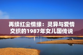 再续红尘情缘：灵异与爱情交织的1987年女儿国传说