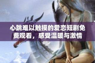 心跳难以触摸的爱恋短剧免费观看，感受温暖与激情