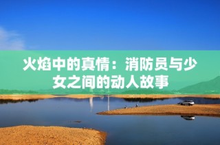 火焰中的真情：消防员与少女之间的动人故事