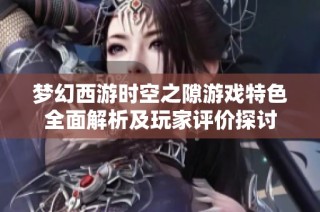 梦幻西游时空之隙游戏特色全面解析及玩家评价探讨