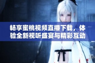 畅享蜜桃视频直播下载，体验全新视听盛宴与精彩互动