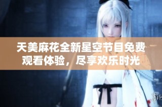 天美麻花全新星空节目免费观看体验，尽享欢乐时光
