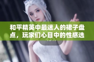 和平精英中最迷人的裙子盘点，玩家们心目中的性感选择