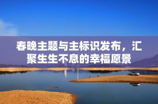 春晚主题与主标识发布，汇聚生生不息的幸福愿景