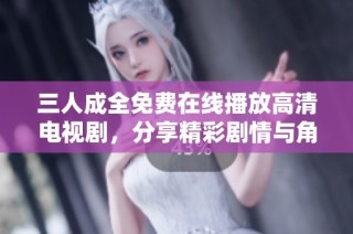 三人成全免费在线播放高清电视剧，分享精彩剧情与角色解析