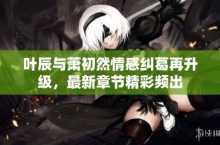 叶辰与萧初然情感纠葛再升级，最新章节精彩频出