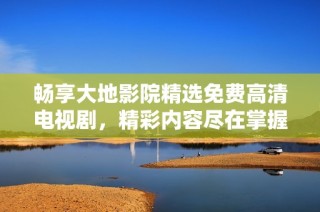 畅享大地影院精选免费高清电视剧，精彩内容尽在掌握之中