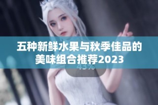 五种新鲜水果与秋季佳品的美味组合推荐2023