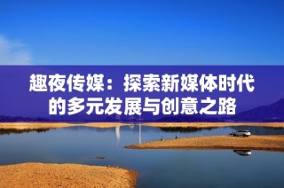 趣夜传媒：探索新媒体时代的多元发展与创意之路