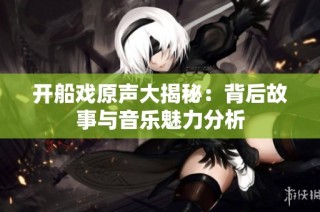 开船戏原声大揭秘：背后故事与音乐魅力分析