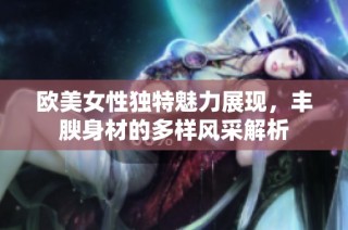 欧美女性独特魅力展现，丰腴身材的多样风采解析