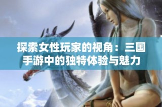 探索女性玩家的视角：三国手游中的独特体验与魅力