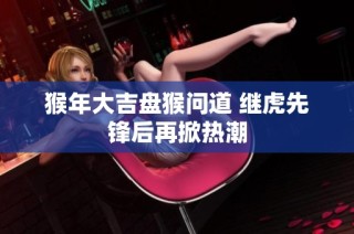 猴年大吉盘猴问道 继虎先锋后再掀热潮