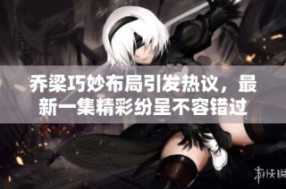 乔梁巧妙布局引发热议，最新一集精彩纷呈不容错过