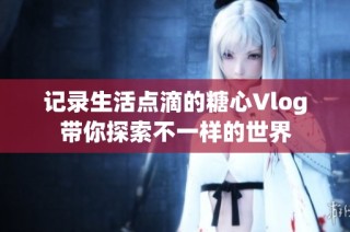 记录生活点滴的糖心Vlog带你探索不一样的世界