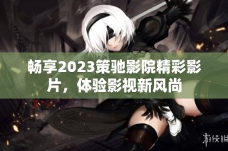 畅享2023策驰影院精彩影片，体验影视新风尚