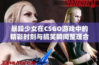 暴躁少女在CSGO游戏中的精彩时刻与搞笑瞬间整理合集