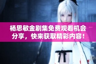 杨思敏金剧集免费观看机会分享，快来获取精彩内容！