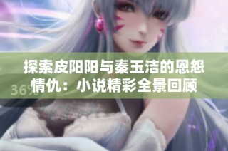 探索皮阳阳与秦玉洁的恩怨情仇：小说精彩全景回顾