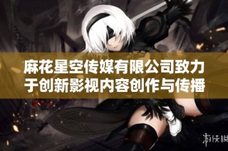 麻花星空传媒有限公司致力于创新影视内容创作与传播