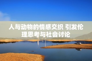 人与动物的情感交织 引发伦理思考与社会讨论