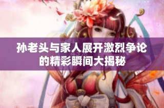 孙老头与家人展开激烈争论的精彩瞬间大揭秘