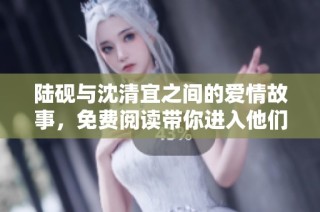 陆砚与沈清宜之间的爱情故事，免费阅读带你进入他们的世界