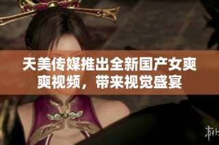 天美传媒推出全新国产女爽爽视频，带来视觉盛宴