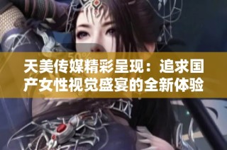 天美传媒精彩呈现：追求国产女性视觉盛宴的全新体验