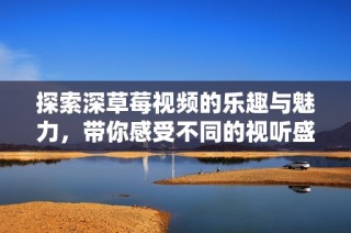 探索深草莓视频的乐趣与魅力，带你感受不同的视听盛宴
